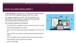 A web developer is aprogrammer who specializes in the development
ofWorldWide Web applications using a client–server model.
The applications typically use HTML, CSS and JavaScriptin the
client, PHP
,C#, Python, Node.js or Javain the server
, and httpfor
communications between client and server.
Web developers typically do the following:
Meet with clients or management to discuss the needs and design of a website.
Create and test applications for a website.
Write code for the website,using programming languages such as HTML, CSS,
etc.
Work with other teammembers to determine what information the site will
contain.
Work with graphics and other designers to determine the website's layout.
Integrate graphics,audio,and video into the website.
Monitor website traffic.
WHO ISA WEB DEVELOPER ?
 
