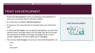 FRONT END DEVELOPMENT
Front end development refers to producing aweb application so
that auser can see and interact with them directly
.
It is also known as Client side development.
It focuses on the visual elements of awebsite that auser willinteract
with.
A front end developer has one general responsibility: to ensurethat
website visitors can easily interact with the page.They do this through
the combination of design,technology and programming to code a
website's appearance, as well as taking care of debugging.
The common technologies we can use in front-end development are:
HTML
CSS
JAVASCRIPT
 