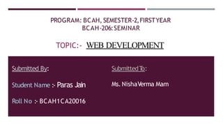 PROGRAM: BCAH, SEMESTER-2,FIRSTYEAR
BCAH-206:SEMINAR
TOPIC:- WEB DEVELOPMENT
Submitted By:
Student Name :- Paras Jain
Roll No :- BCAH1CA20016
SubmittedT
o:
Ms.NishaVerma Mam
 