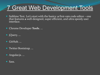 7 Great Web Development Tools
 Sublime Text. Let's start with the basics: a first-rate code editor – one
that features a well-designed, super efficient, and ultra speedy user
interface.
 Chrome Developer Tools. ...
 jQuery. ...
 GitHub. ...
 Twitter Bootstrap. ...
 Angular.js. ...
 Sass.
 