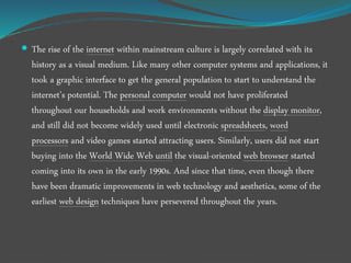  The rise of the internet within mainstream culture is largely correlated with its
history as a visual medium. Like many other computer systems and applications, it
took a graphic interface to get the general population to start to understand the
internet’s potential. The personal computer would not have proliferated
throughout our households and work environments without the display monitor,
and still did not become widely used until electronic spreadsheets, word
processors and video games started attracting users. Similarly, users did not start
buying into the World Wide Web until the visual-oriented web browser started
coming into its own in the early 1990s. And since that time, even though there
have been dramatic improvements in web technology and aesthetics, some of the
earliest web design techniques have persevered throughout the years.
 