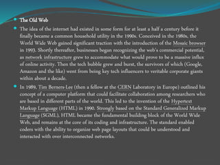  The Old Web
 The idea of the internet had existed in some form for at least a half a century before it
finally became a common household utility in the 1990s. Conceived in the 1980s, the
World Wide Web gained significant traction with the introduction of the Mosaic browser
in 1993. Shortly thereafter, businesses began recognizing the web’s commercial potential,
as network infrastructure grew to accommodate what would prove to be a massive influx
of online activity. Then the tech bubble grew and burst, the survivors of which (Google,
Amazon and the like) went from being key tech influencers to veritable corporate giants
within about a decade.
 In 1989, Tim Berners-Lee (then a fellow at the CERN Laboratory in Europe) outlined his
concept of a computer platform that could facilitate collaboration among researchers who
are based in different parts of the world. This led to the invention of the Hypertext
Markup Language (HTML) in 1990. Strongly based on the Standard Generalized Markup
Language (SGML), HTML became the fundamental building block of the World Wide
Web, and remains at the core of its coding and infrastructure. The standard enabled
coders with the ability to organize web page layouts that could be understood and
interacted with over interconnected networks.
 
