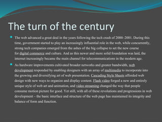 The turn of the century
 The web advanced a great deal in the years following the tech crash of 2000–2001. During this
time, governmentstarted to play an increasinglyinfluentialrole in the web, while concurrently,
strong tech companiesemerged from the ashes of the big collapseto set the new course
for digital commerce and culture. And as this newer and more solid foundation was laid, the
internetincreasinglybecame the main channel for telecommunicationsin the modern age.
 As hardware improvements cultivated broadernetworks and greaterbandwidth, web
developmentresponded by enablingdesigners with an array of multimedia to incorporateinto
the growing and diversifyingart of web presentation. Cascading Style Sheets affordedweb
design with new ways to organize and displaycontent. Flash video forged a new and entirely
unique style of web art and animation,and video streaming changed the way that people
consume motion picture for good. Yet still, with all of these revolutionsand progressionsin web
development– the basic interface and structure ofthe web page has maintained its integrityand
balanceof form and function.
 