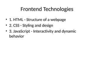 Frontend Technologies
• 1. HTML - Structure of a webpage
• 2. CSS - Styling and design
• 3. JavaScript - Interactivity and dynamic
behavior
 