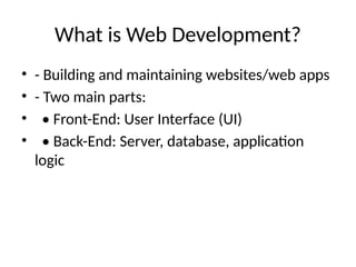 What is Web Development?
• - Building and maintaining websites/web apps
• - Two main parts:
• • Front-End: User Interface (UI)
• • Back-End: Server, database, application
logic
 