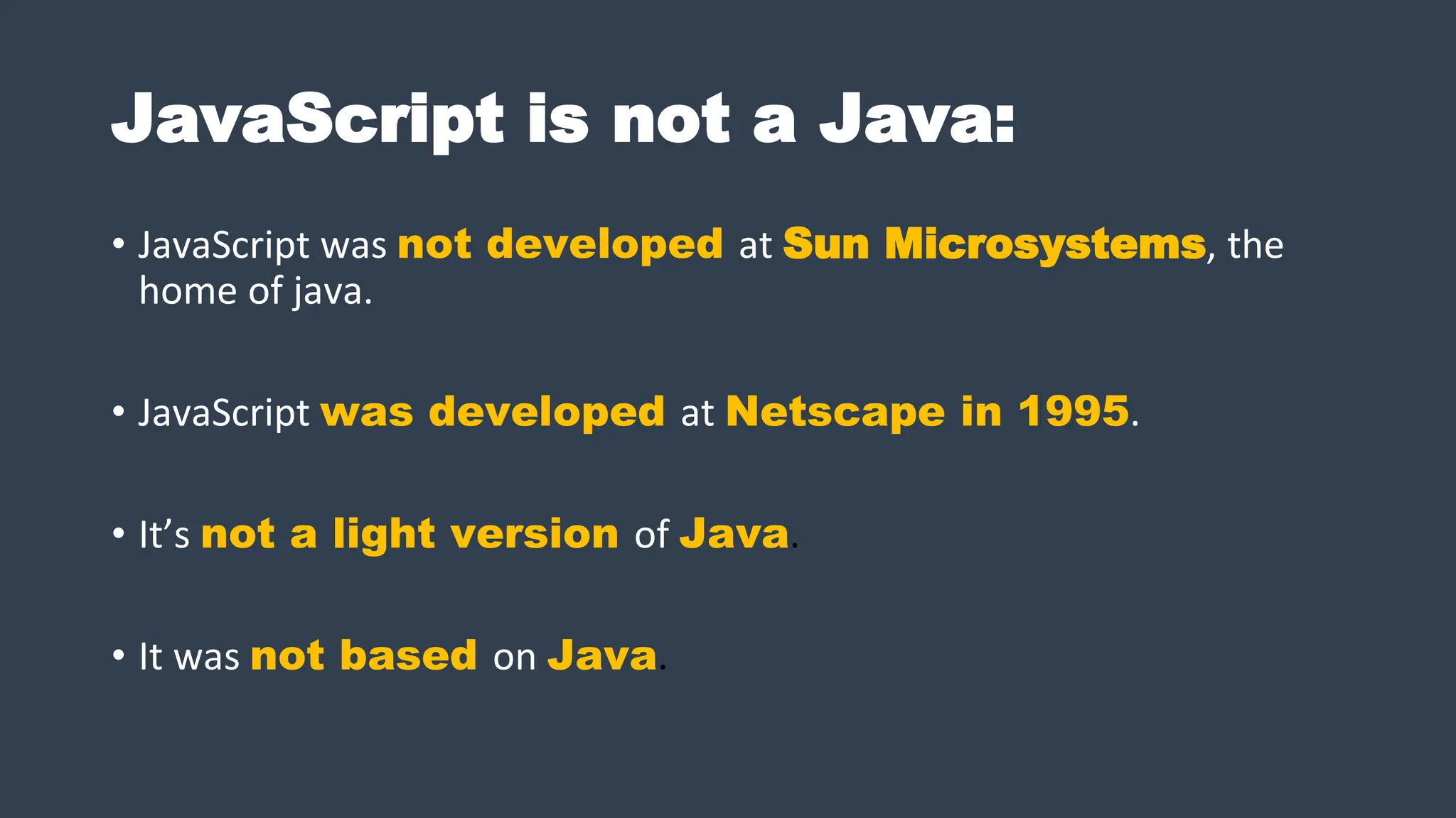 JavaScript is not a Java:
• JavaScript was not developed at Sun Microsystems, the
home of java.
• JavaScript was developed at Netscape in 1995.
• It’s not a light version of Java.
• It was not based on Java.
 