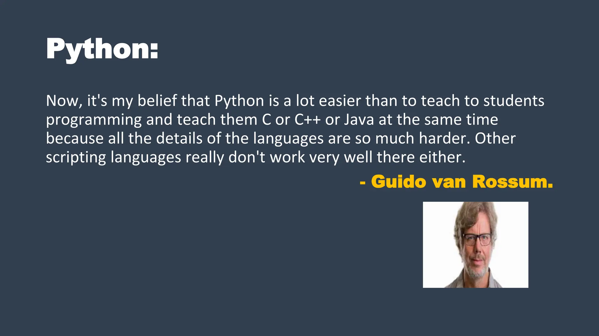 Python:
Now, it's my belief that Python is a lot easier than to teach to students
programming and teach them C or C++ or Java at the same time
because all the details of the languages are so much harder. Other
scripting languages really don't work very well there either.
- Guido van Rossum.
 