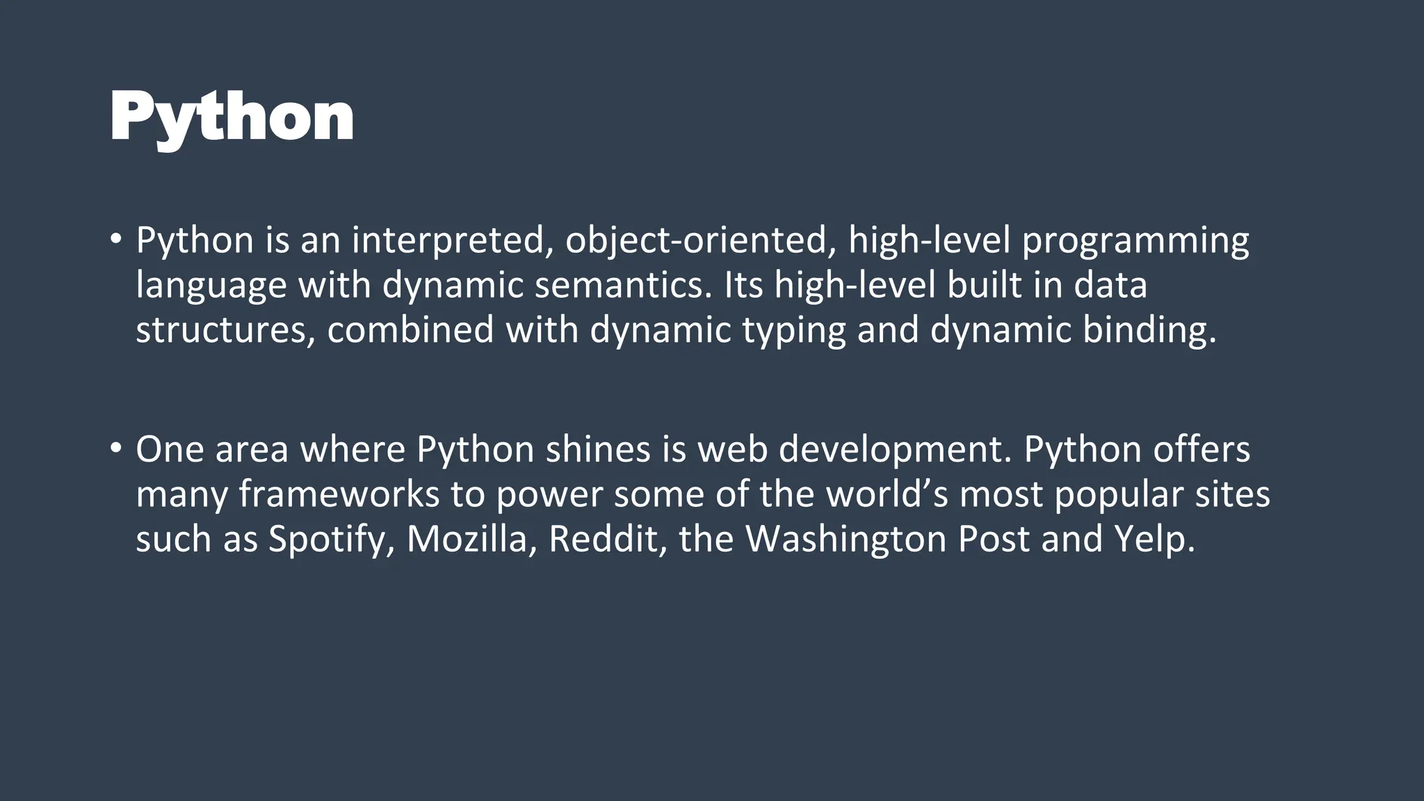 Python
• Python is an interpreted, object-oriented, high-level programming
language with dynamic semantics. Its high-level built in data
structures, combined with dynamic typing and dynamic binding.
• One area where Python shines is web development. Python offers
many frameworks to power some of the world’s most popular sites
such as Spotify, Mozilla, Reddit, the Washington Post and Yelp.
 