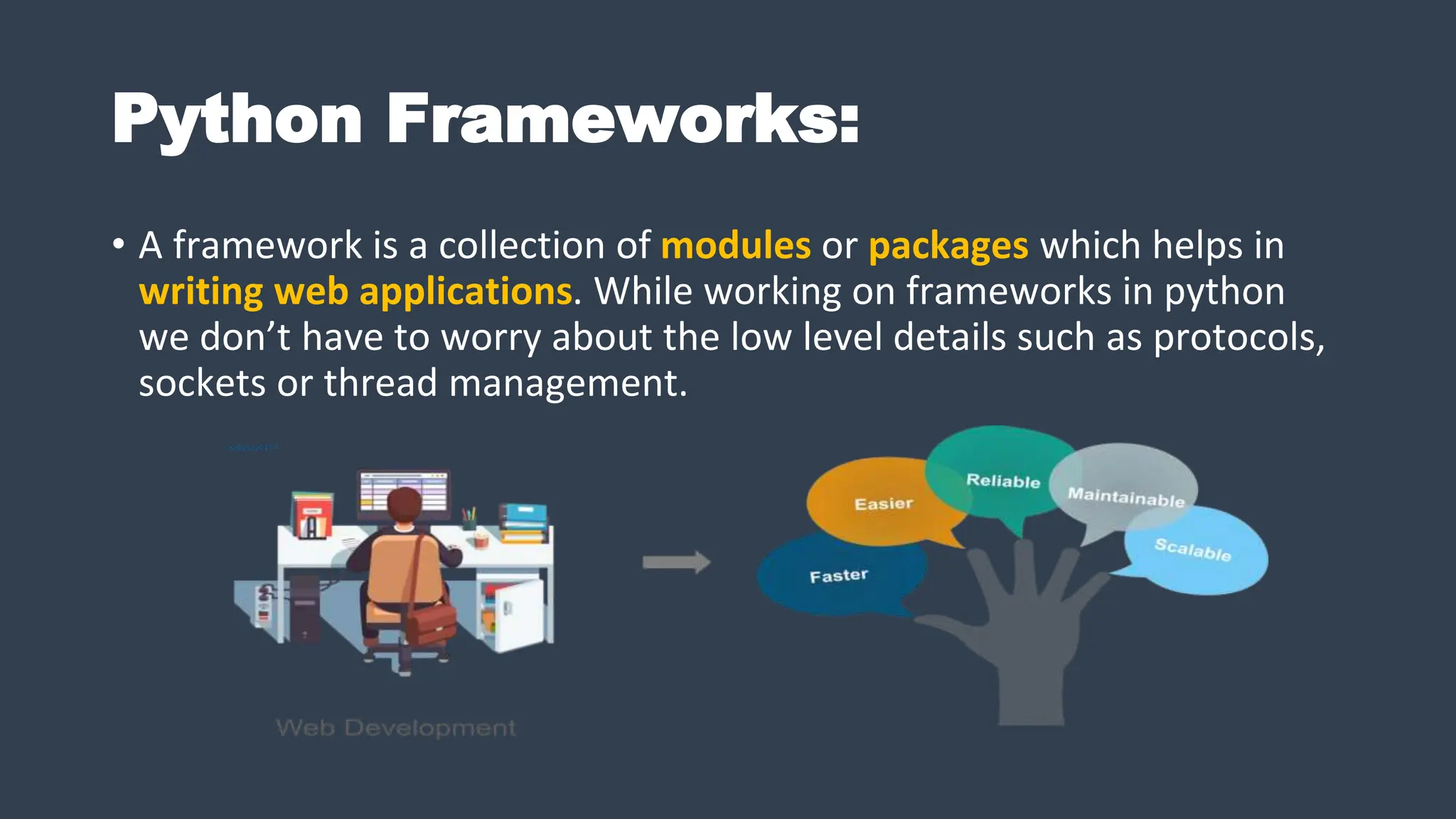 Python Frameworks:
• A framework is a collection of modules or packages which helps in
writing web applications. While working on frameworks in python
we don’t have to worry about the low level details such as protocols,
sockets or thread management.
 