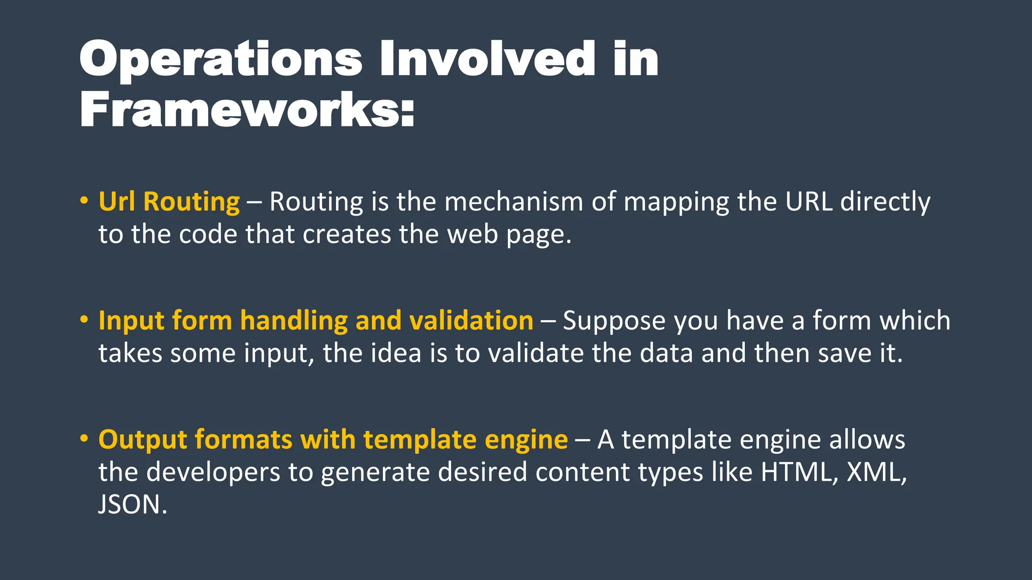 Operations Involved in
Frameworks:
• Url Routing – Routing is the mechanism of mapping the URL directly
to the code that creates the web page.
• Input form handling and validation – Suppose you have a form which
takes some input, the idea is to validate the data and then save it.
• Output formats with template engine – A template engine allows
the developers to generate desired content types like HTML, XML,
JSON.
 