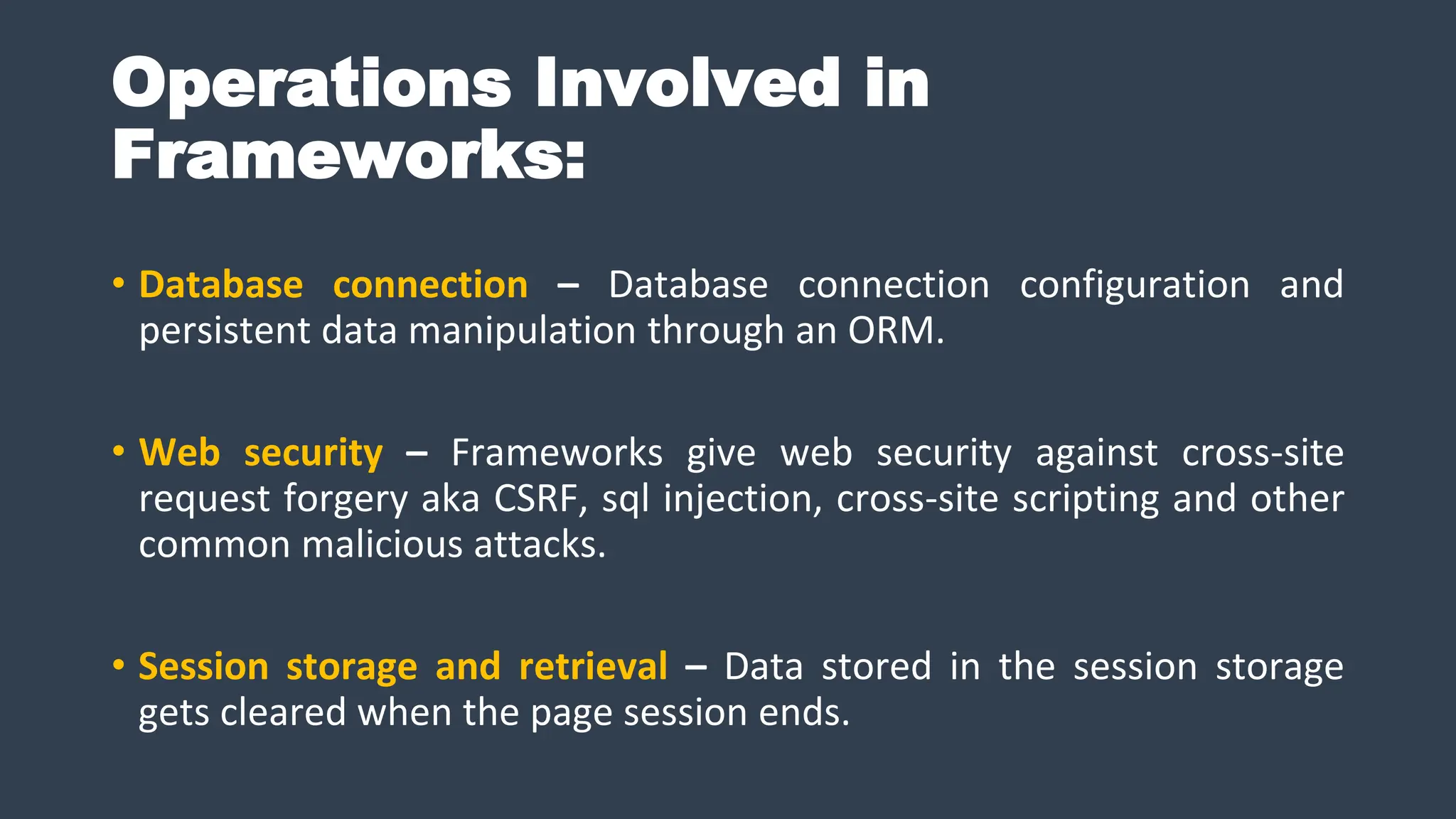 Operations Involved in
Frameworks:
• Database connection – Database connection configuration and
persistent data manipulation through an ORM.
• Web security – Frameworks give web security against cross-site
request forgery aka CSRF, sql injection, cross-site scripting and other
common malicious attacks.
• Session storage and retrieval – Data stored in the session storage
gets cleared when the page session ends.
 