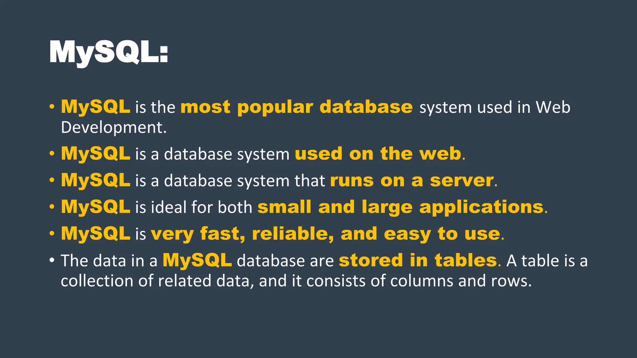 MySQL:
• MySQL is the most popular database system used in Web
Development.
• MySQL is a database system used on the web.
• MySQL is a database system that runs on a server.
• MySQL is ideal for both small and large applications.
• MySQL is very fast, reliable, and easy to use.
• The data in a MySQL database are stored in tables. A table is a
collection of related data, and it consists of columns and rows.
 