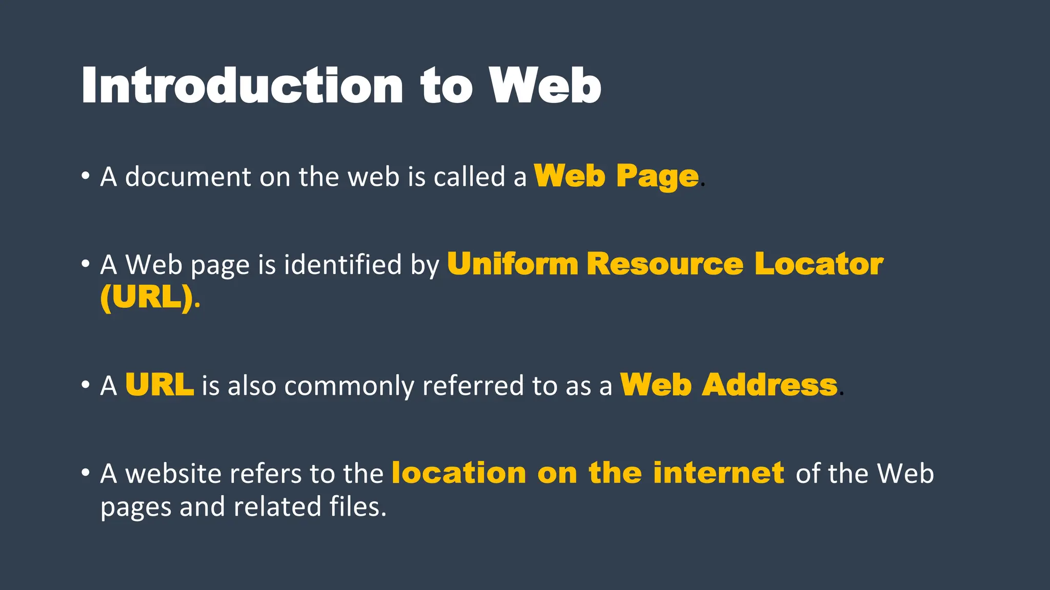 Introduction to Web
• A document on the web is called a Web Page.
• A Web page is identified by Uniform Resource Locator
(URL).
• A URL is also commonly referred to as a Web Address.
• A website refers to the location on the internet of the Web
pages and related files.
 