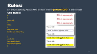 Rules:
Set of rules defining how an html element will be “presented” in the browser.
CSS Rules:
p
{
color: red;
}
#title
{
font-style: italic;
Border: 1px dotted blue;
}
.content {
Font-weight: bold;
Background: yellow;
}
21
 