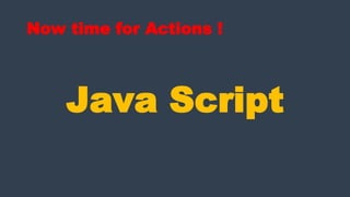 Now time for Actions !
Java Script
 