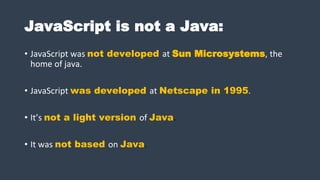 JavaScript is not a Java:
• JavaScript was not developed at Sun Microsystems, the
home of java.
• JavaScript was developed at Netscape in 1995.
• It’s not a light version of Java.
• It was not based on Java.
 