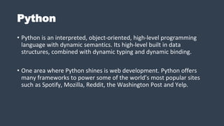Python
• Python is an interpreted, object-oriented, high-level programming
language with dynamic semantics. Its high-level built in data
structures, combined with dynamic typing and dynamic binding.
• One area where Python shines is web development. Python offers
many frameworks to power some of the world’s most popular sites
such as Spotify, Mozilla, Reddit, the Washington Post and Yelp.
 