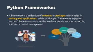 Python Frameworks:
• A framework is a collection of modules or packages which helps in
writing web applications. While working on frameworks in python
we don’t have to worry about the low level details such as protocols,
sockets or thread management.
 
