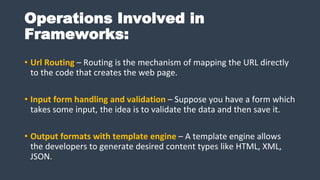 Operations Involved in
Frameworks:
• Url Routing – Routing is the mechanism of mapping the URL directly
to the code that creates the web page.
• Input form handling and validation – Suppose you have a form which
takes some input, the idea is to validate the data and then save it.
• Output formats with template engine – A template engine allows
the developers to generate desired content types like HTML, XML,
JSON.
 