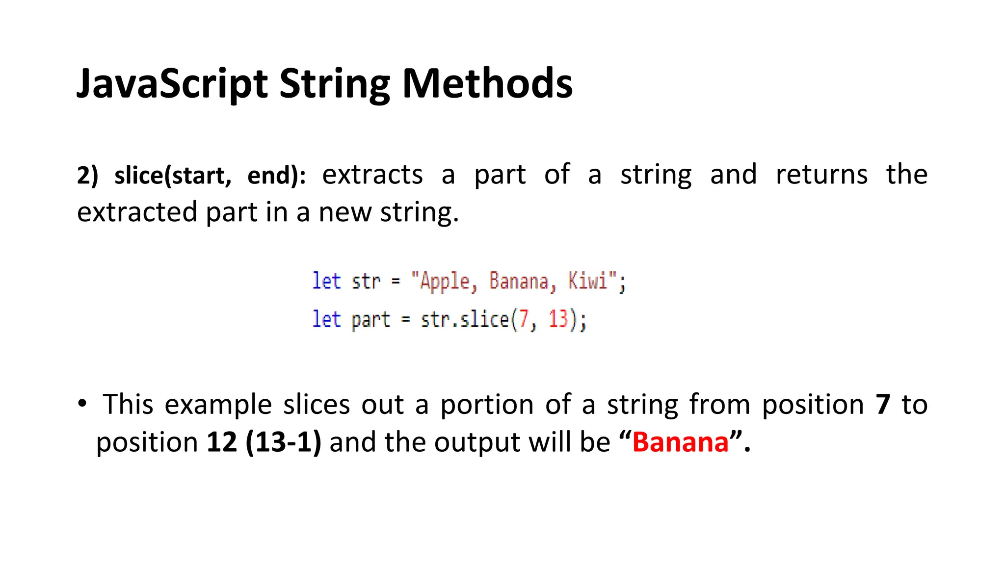 JavaScript String Methods
2) slice(start, end): extracts a part of a string and returns the
extracted part in a new string.
• This example slices out a portion of a string from position 7 to
position 12 (13-1) and the output will be “Banana”.
 