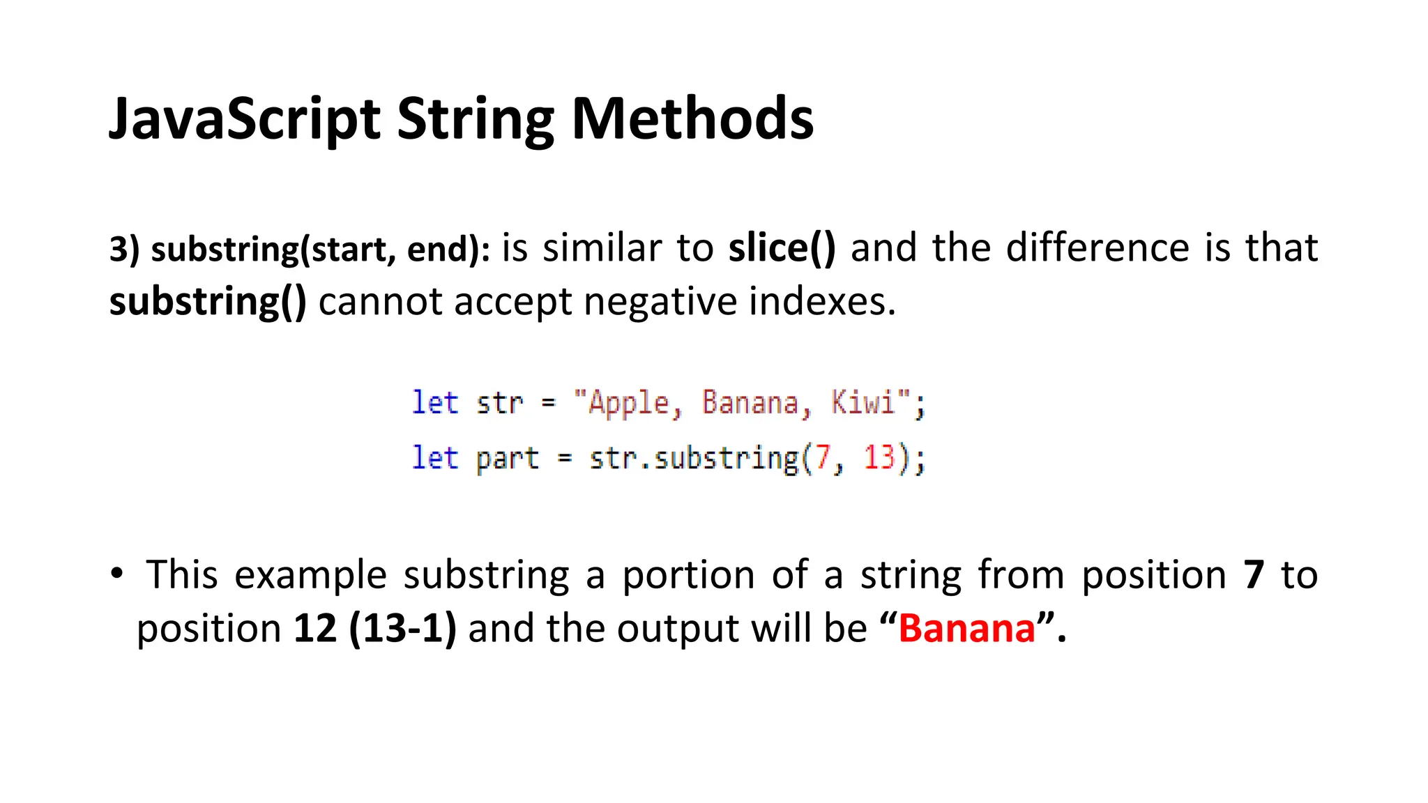 JavaScript String Methods
3) substring(start, end): is similar to slice() and the difference is that
substring() cannot accept negative indexes.
• This example substring a portion of a string from position 7 to
position 12 (13-1) and the output will be “Banana”.
 