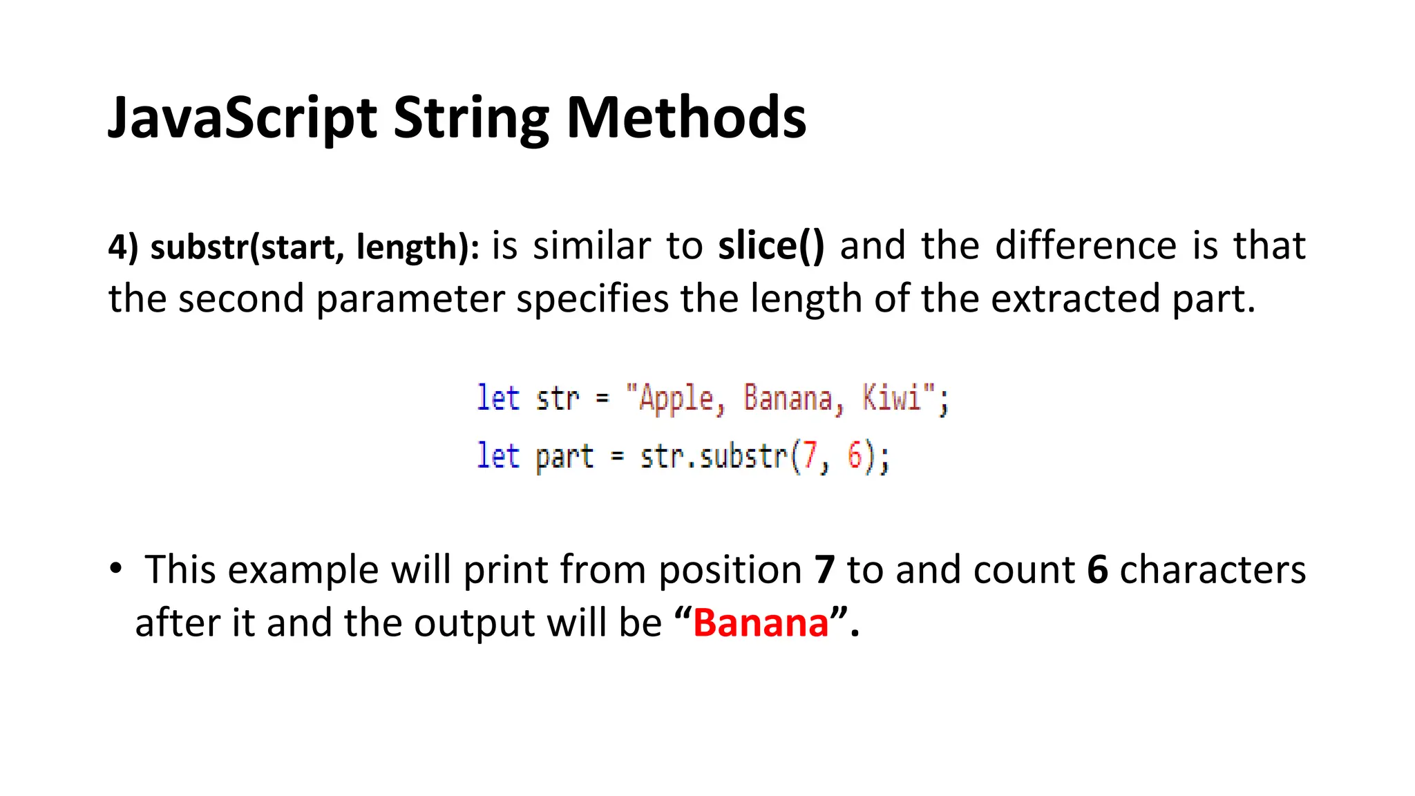 JavaScript String Methods
4) substr(start, length): is similar to slice() and the difference is that
the second parameter specifies the length of the extracted part.
• This example will print from position 7 to and count 6 characters
after it and the output will be “Banana”.
 
