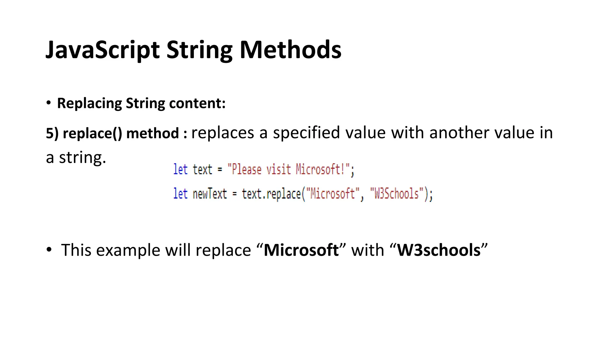 JavaScript String Methods
• Replacing String content:
5) replace() method : replaces a specified value with another value in
a string.
• This example will replace “Microsoft” with “W3schools”
 