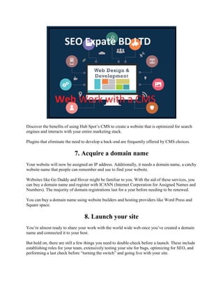 Discover the benefits of using Hub Spot’s CMS to create a website that is optimized for search
engines and interacts with your entire marketing stack.
Plugins that eliminate the need to develop a back-end are frequently offered by CMS choices.
7. Acquire a domain name
Your website will now be assigned an IP address. Additionally, it needs a domain name, a catchy
website name that people can remember and use to find your website.
Websites like Go Daddy and Hover might be familiar to you. With the aid of these services, you
can buy a domain name and register with ICANN (Internet Corporation for Assigned Names and
Numbers). The majority of domain registrations last for a year before needing to be renewed.
You can buy a domain name using website builders and hosting providers like Word Press and
Square space.
8. Launch your site
You’re almost ready to share your work with the world wide web once you’ve created a domain
name and connected it to your host.
But hold on, there are still a few things you need to double-check before a launch. These include
establishing roles for your team, extensively testing your site for bugs, optimizing for SEO, and
performing a last check before ―turning the switch‖ and going live with your site.
 