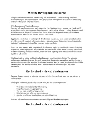 Website Development Resources
Are you curious to learn more about coding and development? There are many resources
available that you may use to deepen your grasp of web development in addition to interacting
and networking with other developers.
Web Development Training Programs
Here are a few online programs and classes that Hub Spot developers suggest you check out if
you’re interested in learning more about front-end, back-end, or full-stack coding. Resources and
all information on Tutorials Point are free. There are several ways to learn to code thanks to
Tutorials Point, which offers lessons, eBooks, and videos.
Egghead is a collection of working web development experts and open source contributors that
provides you with succinct, information-dense video courses on the greatest technologies in the
industry,‖ reads a description of the company on their website.
Users can learn about a wide range of web development topics by enrolling in courses, listening
to podcasts, or taking lessons. A well-known free educational tool is Khan Academy. In addition
to a few computing-related disciplines, users can learn anything from macroeconomics to linear
algebra to US history.
Site Saga is a free online tool that teaches beginners how to create websites. The ultimate
website saga includes clear and thorough instructions for creating, expanding, and developing a
strong online presence for websites. It offers the simplest ways to create websites utilizing CMSs
like Hub Spot and website builders, with a primary focus on non-developers and small
enterprises.
Get involved with web development
Because they are experts in using the Internet, web developers should hang out and interact in
online groups.
Developers join these groups, says Code Condo, for the following reasons:
 Up-to-date information and problem-solving
 Insightful answers, new perspectives
 Tips and tricks for all-level programmers
 Links to resources, talks, and research papers
 Meeting new friends, code buddies, and potential partners
Here are a few online communities recommended by our HubSpot developers.
Get involved with web development
 