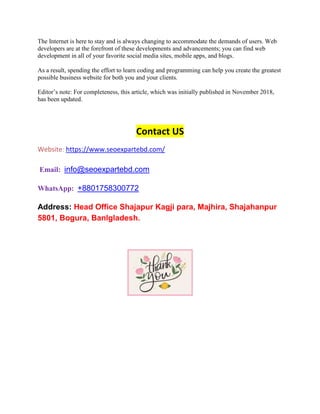 The Internet is here to stay and is always changing to accommodate the demands of users. Web
developers are at the forefront of these developments and advancements; you can find web
development in all of your favorite social media sites, mobile apps, and blogs.
As a result, spending the effort to learn coding and programming can help you create the greatest
possible business website for both you and your clients.
Editor’s note: For completeness, this article, which was initially published in November 2018,
has been updated.
Contact US
Website: https://www.seoexpartebd.com/
Email: info@seoexpartebd.com
WhatsApp: +8801758300772
Address: Head Office Shajapur Kagji para, Majhira, Shajahanpur
5801, Bogura, Banlgladesh.
 