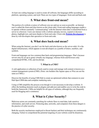 At least one coding language is used to create all software, but languages differ according to
platform, operating system, and style There are two types of languages: front-end and back-end.
5. What does front-end mean?
The portion of a website or piece of software you see and use as soon as possible an Internet
user is called the front-end (also known as the client-side). Front-end coding languages enable a
to operate without constantly ―communicating‖ with the Internet when data is transmitted from a
server to a browser. Users can interact with a website and play movies, expand or decrease
photos, highlight text, and more thanks to front-end code. Client-side Website Development is
done by web developers that specialize in front-end code.
6. What does back-end mean?
When using the Internet, you don’t see the back-end (also known as the server-side). It is the
digital infrastructure, which appears to non-developers as a jumble of letters, numbers, and
symbols.
Front-end languages are less common than back-end programming languages. That’s because
servers may be set up to grasp virtually any language, whereas front-end browsers only
comprehend HTML, CSS, and JavaScript.
7. What is a CMS?
A web application or collection of tools used to create and manage web content is known as a
content management system (CMS). (Note: site builders like Square space or Wax are not the
same as CMSs.)
Discover the benefits of using CMS Hub to create an optimized website that connects to your
Hub Spot CRM data and complete marketing suite.
Using a CMS simplifies the process even though it is not necessary to develop a website. It
offers the building elements (such as plugins and add-ons) and enables you to write the code to
build the framework. CMSs are helpful for all types of websites, although they are frequently
used for blogging and e-commerce.
8. What is Cyber Security?
Malicious actors are constantly searching for website flaws to steal data, leak sensitive
information, and crash servers. Protecting data, networks, and computers from these dangers is
the practice of cyber security.
Both the security mechanisms employed to thwart hackers and their techniques are continuously
changing. Failure to comprehend the potential targeting of your website could be disastrous.
 