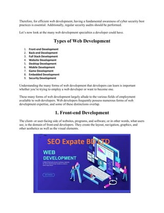 Therefore, for efficient web development, having a fundamental awareness of cyber security best
practices is essential. Additionally, regular security audits should be performed.
Let’s now look at the many web development specialties a developer could have.
Types of Web Development
1. Front-end Development
2. Back-end Development
3. Full Stack Development
4. Website Development
5. Desktop Development
6. Mobile Development
7. Game Development
8. Embedded Development
9. Security Development
Understanding the many forms of web development that developers can learn is important
whether you’re trying to employ a web developer or want to become one.
These many forms of web development largely allude to the various fields of employment
available to web developers. Web developers frequently possess numerous forms of web
development expertise, and some of these distinctions overlap.
1. Front-end Development
The client- or user-facing side of websites, programs, and software, or in other words, what users
see, is the domain of front-end developers. They create the layout, navigation, graphics, and
other aesthetics as well as the visual elements.
 