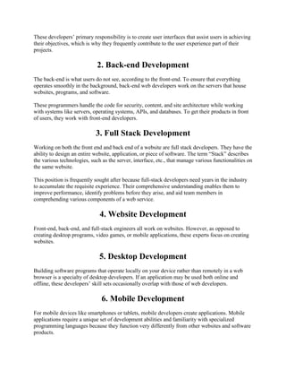 These developers’ primary responsibility is to create user interfaces that assist users in achieving
their objectives, which is why they frequently contribute to the user experience part of their
projects.
2. Back-end Development
The back-end is what users do not see, according to the front-end. To ensure that everything
operates smoothly in the background, back-end web developers work on the servers that house
websites, programs, and software.
These programmers handle the code for security, content, and site architecture while working
with systems like servers, operating systems, APIs, and databases. To get their products in front
of users, they work with front-end developers.
3. Full Stack Development
Working on both the front end and back end of a website are full stack developers. They have the
ability to design an entire website, application, or piece of software. The term ―Stack‖ describes
the various technologies, such as the server, interface, etc., that manage various functionalities on
the same website.
This position is frequently sought after because full-stack developers need years in the industry
to accumulate the requisite experience. Their comprehensive understanding enables them to
improve performance, identify problems before they arise, and aid team members in
comprehending various components of a web service.
4. Website Development
Front-end, back-end, and full-stack engineers all work on websites. However, as opposed to
creating desktop programs, video games, or mobile applications, these experts focus on creating
websites.
5. Desktop Development
Building software programs that operate locally on your device rather than remotely in a web
browser is a specialty of desktop developers. If an application may be used both online and
offline, these developers’ skill sets occasionally overlap with those of web developers.
6. Mobile Development
For mobile devices like smartphones or tablets, mobile developers create applications. Mobile
applications require a unique set of development abilities and familiarity with specialized
programming languages because they function very differently from other websites and software
products.
 