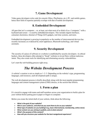 7. Game Development
Video game developers write code for console (Xbox, PlayStation, etc.), PC, and mobile games,
hence their field of expertise partially overlaps with that of mobile development.
8. Embedded Development
All gear that isn’t a computer—or, at least, not what most of us think of as a ―computer,‖ with a
keyboard and screen—is used by embedded developers. This includes digital interfaces,
consumer electronics, Internet of Things (IoT) gadgets, real-time systems, and more.
Embedded development is growing in popularity as the number of interconnected devices has
recently increased, as evidenced by smart appliances, Bluetooth technology, and virtual
assistants.
9. Security Development
The security of a piece of software or a website is established by security developers. As ethical
hackers, these developers often attempt to ―break‖ websites to reveal flaws without malicious
intent. They also create tools for identifying and eliminating security vulnerabilities.
Let’s start the web building process right away.
The Website Development Process
A website’s creation is not as simple as 1–2–3. Depending on the website’s type, programming
languages, and resources, each development path is unique.
The web development process is briefly described, along with the most popular programming
languages and content management system (CMS) choices, in the section that follows.
1. Form a plan
It’s crucial to engage with teams and staff members across your organization to build a plan for
your website before putting pen to paper or fingers to computer.
Before you create the initial draft of your website, think about the following:
 What is the goal of your website?
 Who is your audience, and what do you want them to do on your website?
 What type of website are you building? (e.g. basic informational, membership, online store)
 What content are you aiming to publish, and at what volume?
 What’s the purpose of this content?
 How will you structure your website for the best navigational experience?
 