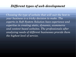 Different types of web development
   Choosing the type of website that will suit the best to 
your business is a tricky decision to make. The 
experts in Soft System Solution have experience and 
expertise in creating static, dynamic, ecommerce 
and content based websites. The professionals after 
analyzing needs of different businesses provide them 
the highest level of service.

 