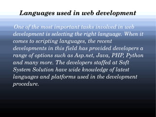 Languages used in web development
    One of the most important tasks involved in web 
development is selecting the right language. When it 
comes to scripting languages, the recent 
developments in this field has provided developers a 
range of options such as Asp.net, Java, PHP, Python 
and many more. The developers staffed at Soft 
System Solution have wide knowledge of latest 
languages and platforms used in the development 
procedure.

 