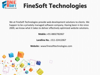 FineSoft Technologies
We at FineSoft Technologies provide web development solutions to clients. We
happen to be a privately managed software company. Having been in biz since
2009, we know what it takes to deliver effectively optimized website solutions.
Mobile :+91-8802782067
Landline No. : 011-22412067
Website : www.finesofttechnologies.com
 