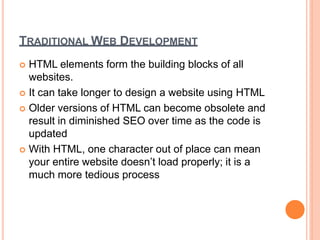 TRADITIONAL WEB DEVELOPMENT
 HTML elements form the building blocks of all
websites.
 It can take longer to design a website using HTML
 Older versions of HTML can become obsolete and
result in diminished SEO over time as the code is
updated
 With HTML, one character out of place can mean
your entire website doesn’t load properly; it is a
much more tedious process
 