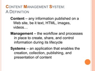 Content – any information published on a
Web site, be it text, HTML, images,
videos…
Management – the workflow and processes
in place to create, share, and control
information during its lifecycle
Systems – an application that enables the
creation, collection, publishing, and
presentation of content
CONTENT MANAGEMENT SYSTEM:
A DEFINITION
 