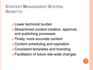  Lower technical burden
 Streamlined content creation, approval,
and publishing processes
 Timely, more accurate content
 Content scheduling and expiration
 Consistent templates and branding
 Facilitation of future site-wide changes
CONTENT MANAGEMENT SYSTEM:
BENEFITS
 