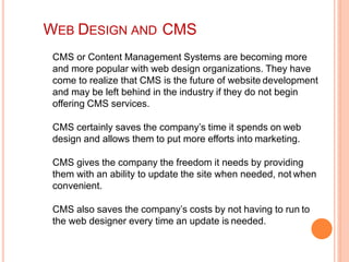 CMS or Content Management Systems are becoming more
and more popular with web design organizations. They have
come to realize that CMS is the future of website development
and may be left behind in the industry if they do not begin
offering CMS services.
CMS certainly saves the company’s time it spends on web
design and allows them to put more efforts into marketing.
CMS gives the company the freedom it needs by providing
them with an ability to update the site when needed, not when
convenient.
CMS also saves the company’s costs by not having to run to
the web designer every time an update is needed.
WEB DESIGN AND CMS
 
