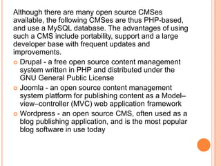 Although there are many open source CMSes
available, the following CMSes are thus PHP-based,
and use a MySQL database. The advantages of using
such a CMS include portability, support and a large
developer base with frequent updates and
improvements.
 Drupal - a free open source content management
system written in PHP and distributed under the
GNU General Public License
 Joomla - an open source content management
system platform for publishing content as a Model–
view–controller (MVC) web application framework
 Wordpress - an open source CMS, often used as a
blog publishing application, and is the most popular
blog software in use today
 
