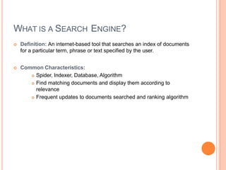 WHAT IS A SEARCH ENGINE?
 Definition: An internet-based tool that searches an index of documents
for a particular term, phrase or text specified by the user.
 Common Characteristics:
 Spider, Indexer, Database, Algorithm
 Find matching documents and display them according to
relevance
 Frequent updates to documents searched and ranking algorithm
 