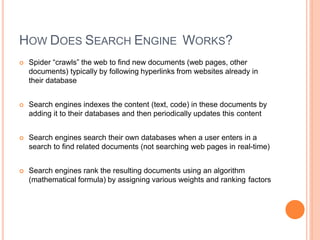 HOW DOES SEARCH ENGINE WORKS?
 Spider “crawls” the web to find new documents (web pages, other
documents) typically by following hyperlinks from websites already in
their database
 Search engines indexes the content (text, code) in these documents by
adding it to their databases and then periodically updates this content
 Search engines search their own databases when a user enters in a
search to find related documents (not searching web pages in real-time)
 Search engines rank the resulting documents using an algorithm
(mathematical formula) by assigning various weights and ranking factors
 