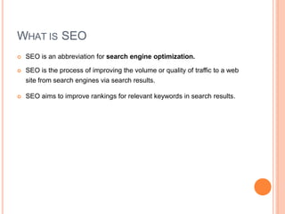 WHAT IS SEO
 SEO is an abbreviation for search engine optimization.
 SEO is the process of improving the volume or quality of traffic to a web
site from search engines via search results.
 SEO aims to improve rankings for relevant keywords in search results.
 