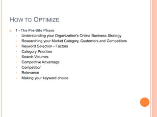 HOW TO OPTIMIZE
 1 - The Pre-Site Phase
• Understanding your Organization's Online Business Strategy
• Researching your Market Category, Customers and Competitors
• Keyword Selection - Factors
• Category Priorities
• Search Volumes
• Competitive Advantage
• Competition
• Relevance
• Making your keyword choice
 