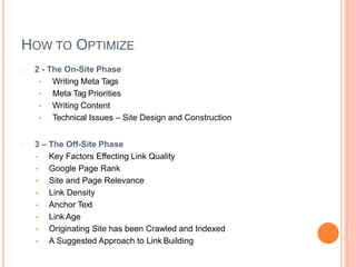 HOW TO OPTIMIZE
2 - The On-Site Phase
• Writing Meta Tags
• Meta Tag Priorities
• Writing Content
• Technical Issues – Site Design and Construction
3 – The Off-Site Phase
• Key Factors Effecting Link Quality
• Google Page Rank
• Site and Page Relevance
• Link Density
• Anchor Text
• Link Age
• Originating Site has been Crawled and Indexed
• A Suggested Approach to Link Building
 