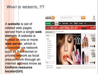WHAT IS WEBSITE..??
A website is set of
related web pages
served from a single web
domain. A website is
hosted on one or more
web server, which is
accessible via network
such as the internet or
private network as local
area network through an
internet address know as
Uniform resource
locator(Url).
 