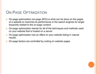 ON PAGE OPTIMIZATION
 On-page optimization (on-page SEO) is what can be done on the pages
of a website to maximize its performance in the search engines for target
keywords related to the on-page content.
 On-page optimization stands for all of the techniques and methods used
on your website that is hosted on a server.
 On-page optimization has an effect on your website listing in natural
results .
 On-page factors are controlled by coding on website pages
 