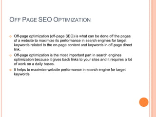 OFF PAGE SEO OPTIMIZATION
 Off-page optimization (off-page SEO) is what can be done off the pages
of a website to maximize its performance in search engines for target
keywords related to the on-page content and keywords in off-page direct
link.
 Off-page optimization is the most important part in search engines
optimization because it gives back links to your sites and it requires a lot
of work on a daily bases.
 It helps to maximize website performance in search engine for target
keywords
 